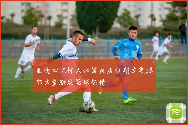 里德回忆惊天扣篮经历假期恢复腿部力量激发篮球热情