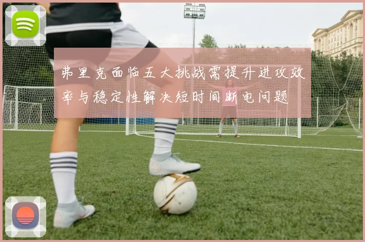 弗里克面临五大挑战需提升进攻效率与稳定性解决短时间断电问题