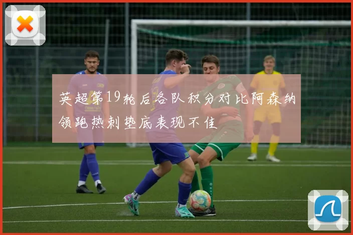 英超第19轮后各队积分对比阿森纳领跑热刺垫底表现不佳