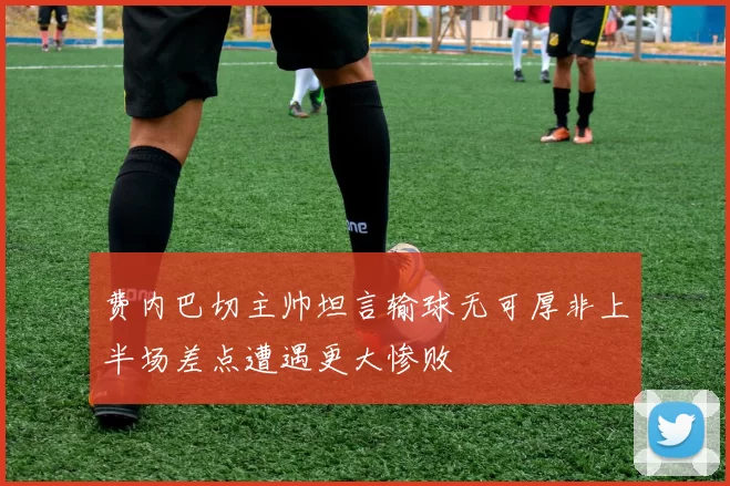 费内巴切主帅坦言输球无可厚非上半场差点遭遇更大惨败