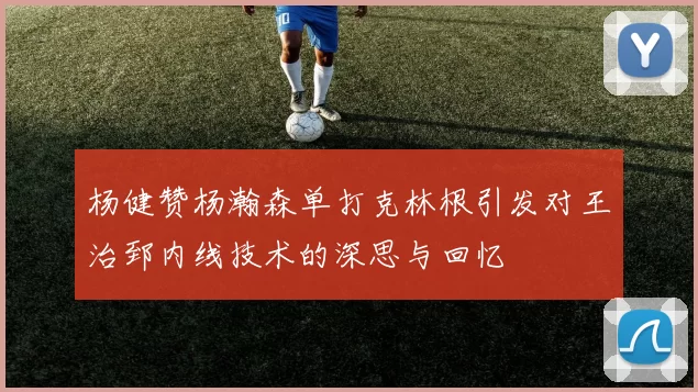 杨健赞杨瀚森单打克林根引发对王治郅内线技术的深思与回忆