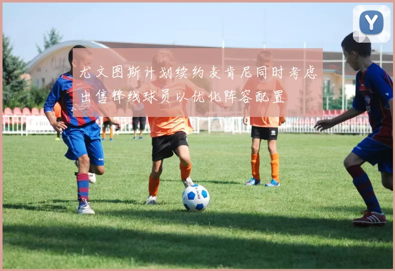 尤文图斯计划续约麦肯尼同时考虑出售锋线球员以优化阵容配置
