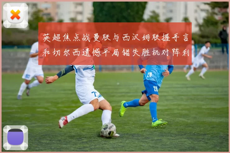 英超焦点战曼联与西汉姆联握手言和切尔西遗憾平局错失胜机对阵利兹联