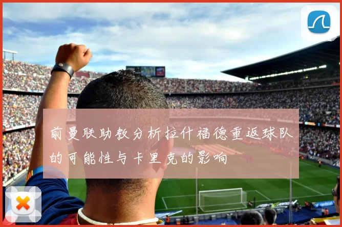 前曼联助教分析拉什福德重返球队的可能性与卡里克的影响