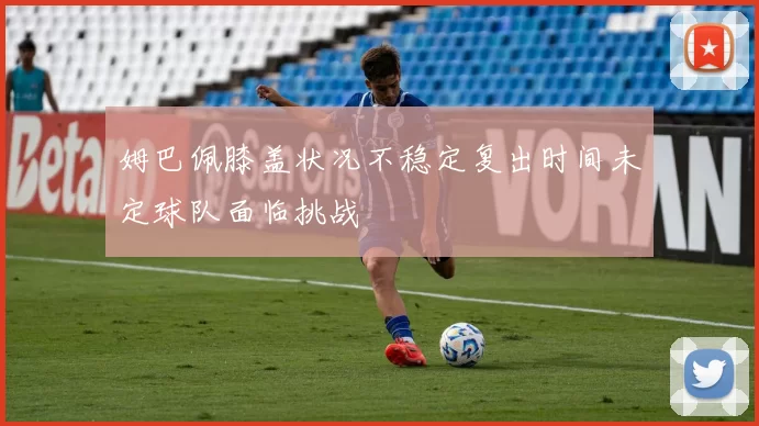姆巴佩膝盖状况不稳定复出时间未定球队面临挑战
