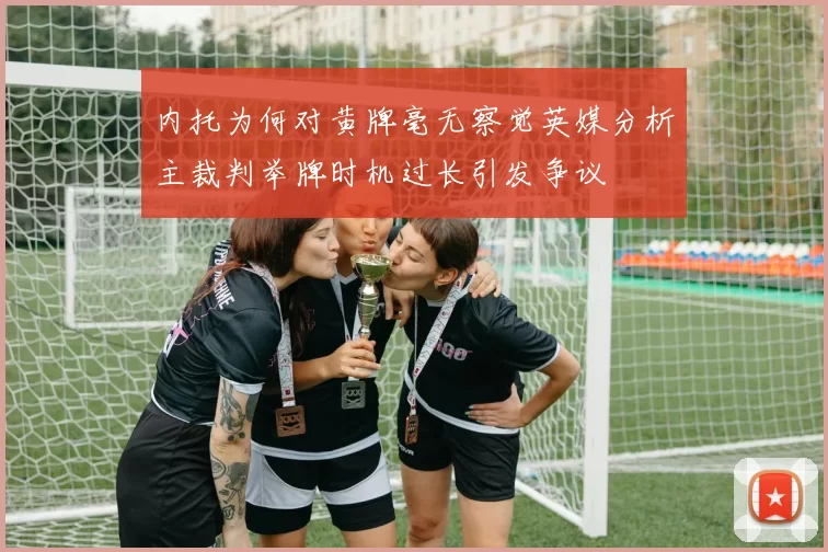 内托为何对黄牌毫无察觉英媒分析主裁判举牌时机过长引发争议