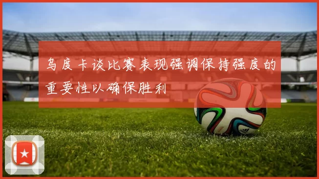 乌度卡谈比赛表现强调保持强度的重要性以确保胜利