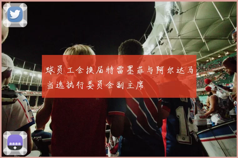 球员工会换届特雷墨菲与阿尔达马当选执行委员会副主席