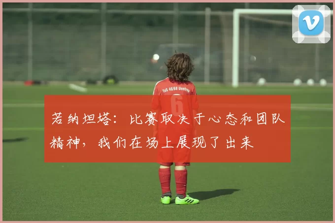 若纳坦塔：比赛取决于心态和团队精神，我们在场上展现了出来