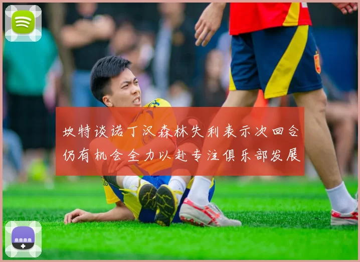 坎特谈诺丁汉森林失利表示次回合仍有机会全力以赴专注俱乐部发展