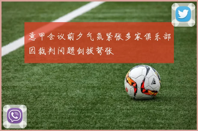 意甲会议前夕气氛紧张多家俱乐部因裁判问题剑拔弩张