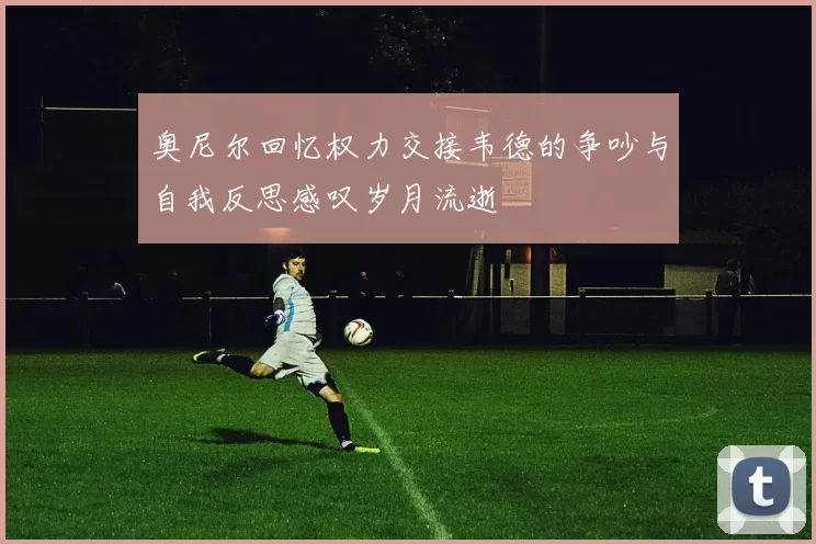 奥尼尔回忆权力交接韦德的争吵与自我反思感叹岁月流逝