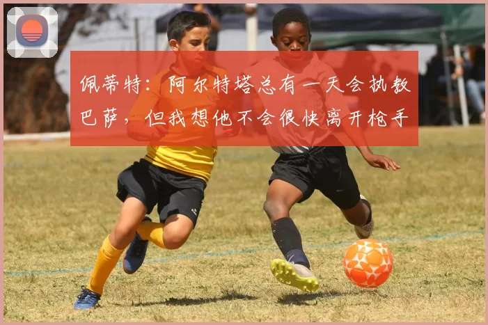 佩蒂特：阿尔特塔总有一天会执教巴萨，但我想他不会很快离开枪手