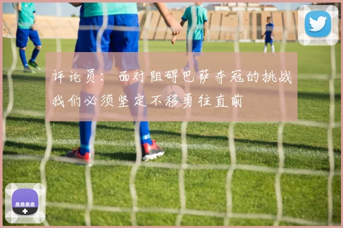 评论员：面对阻碍巴萨夺冠的挑战我们必须坚定不移勇往直前