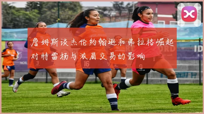 詹姆斯谈杰伦约翰逊和弗拉格崛起对特雷杨与浓眉交易的影响