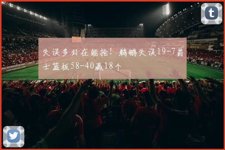 失误多好在能抢！鹈鹕失误19-7爵士篮板58-40赢18个