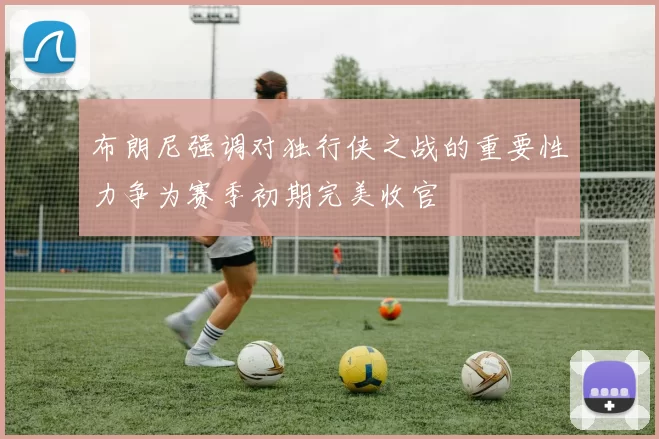 布朗尼强调对独行侠之战的重要性力争为赛季初期完美收官