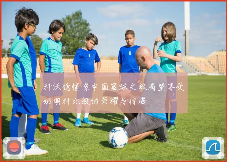 科沃德憧憬中国篮球之旅渴望享受姚明科比般的荣耀与待遇