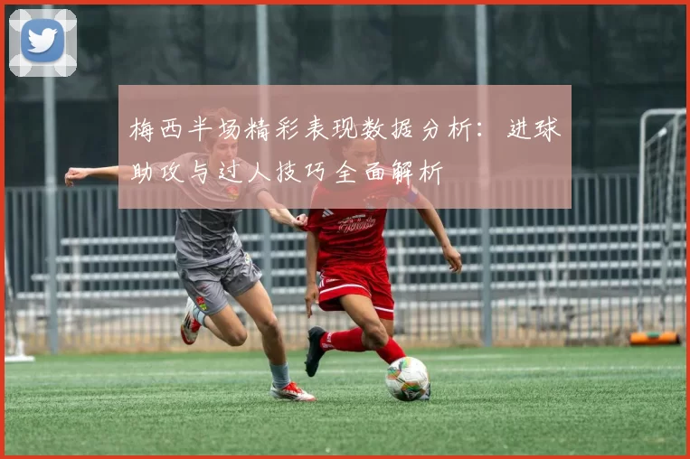 梅西半场精彩表现数据分析：进球助攻与过人技巧全面解析
