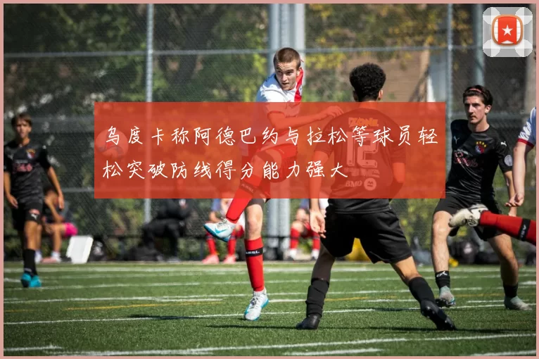 乌度卡称阿德巴约与拉松等球员轻松突破防线得分能力强大