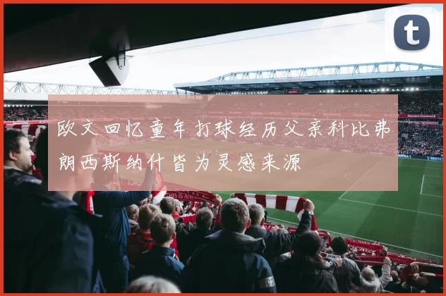 欧文回忆童年打球经历父亲科比弗朗西斯纳什皆为灵感来源