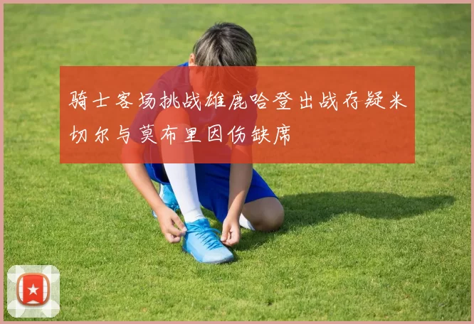 骑士客场挑战雄鹿哈登出战存疑米切尔与莫布里因伤缺席