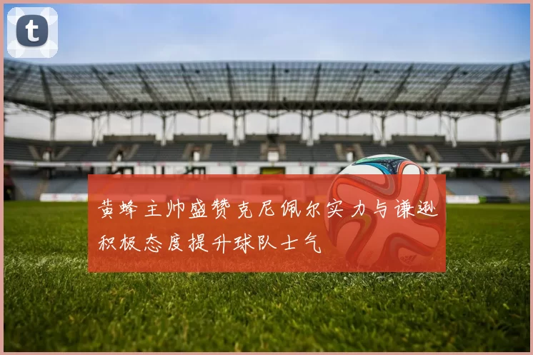 黄蜂主帅盛赞克尼佩尔实力与谦逊积极态度提升球队士气