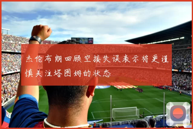 杰伦布朗回顾空接失误表示将更谨慎关注塔图姆的状态