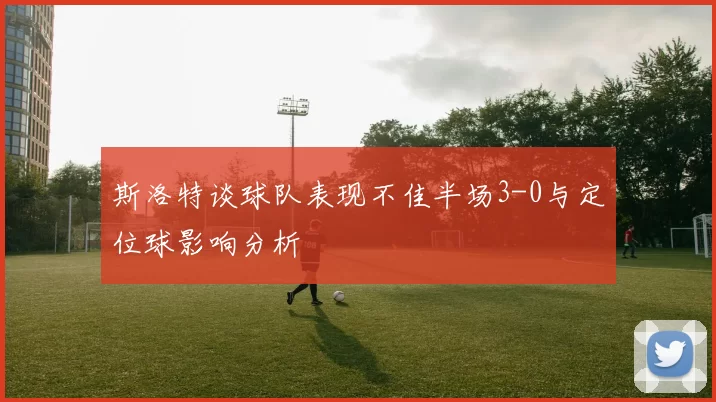 斯洛特谈球队表现不佳半场3-0与定位球影响分析